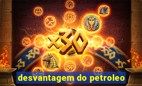 desvantagem do petroleo